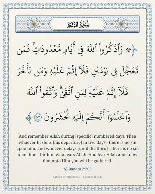 Al-Baqara 2:203 — ۞ وَٱذْكُرُوا۟ ٱللَّهَ فِىٓ أَيَّامٍ مَّعْدُودَٰتٍ ۚ فَمَن تَعَجَّلَ فِى يَوْمَيْنِ فَلَآ إِثْمَ عَلَيْهِ وَمَن تَأَخَّرَ فَلَآ إِثْمَ عَلَيْهِ ۚ لِمَنِ ٱتَّقَىٰ ۗ وَٱتَّقُوا۟ ٱللَّهَ وَٱعْلَمُوٓا۟ أَنَّكُمْ إِلَيْهِ تُحْشَرُونَ
