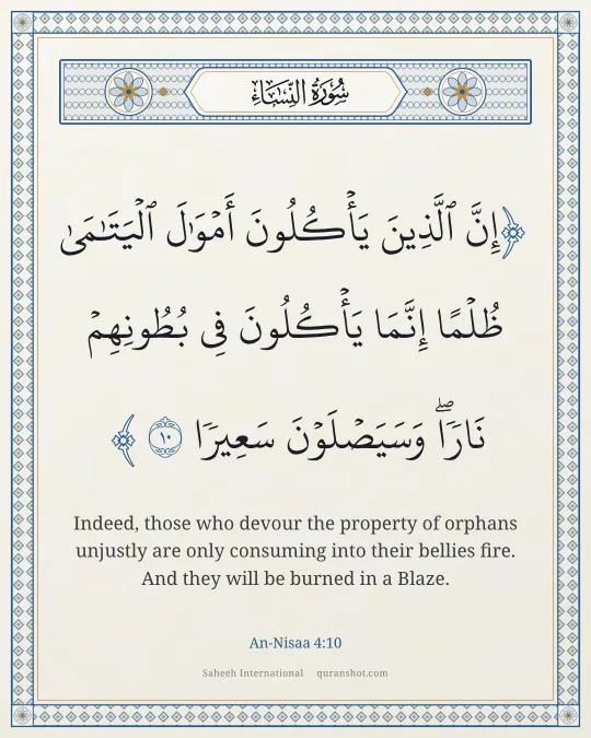 An-Nisaa 4:10 — إِنَّ ٱلَّذِينَ يَأْكُلُونَ أَمْوَٰلَ ٱلْيَتَـٰمَىٰ ظُلْمًا إِنَّمَا يَأْكُلُونَ فِى بُطُونِهِمْ نَارًا ۖ وَسَيَصْلَوْنَ سَعِيرًا