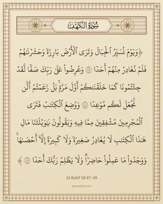 Al-Kahf 18:47–49 — وَيَوْمَ نُسَيِّرُ ٱلْجِبَالَ وَتَرَى ٱلْأَرْضَ بَارِزَةً وَحَشَرْنَـٰهُمْ فَلَمْ نُغَادِرْ مِنْهُمْ أَحَدًا وَعُرِضُوا۟ عَلَىٰ رَبِّكَ صَفًّا لَّقَدْ جِئْتُمُونَا كَمَا خَلَقْنَـٰكُمْ أَوَّلَ مَرَّةٍۭ ۚ بَلْ زَعَمْتُمْ أَلَّن نَّجْعَلَ لَكُم مَّوْعِدًا وَوُضِعَ ٱلْكِتَـٰبُ فَتَرَى ٱلْمُجْرِمِينَ مُشْفِقِينَ مِمَّا فِيهِ وَيَقُولُونَ يَـٰوَيْلَتَنَا مَالِ هَـٰذَا ٱلْكِتَـٰبِ لَا يُغَادِرُ صَغِيرَةً وَلَا كَبِيرَةً إِلَّآ أَحْصَىٰهَا ۚ وَوَجَدُوا۟ مَا عَمِلُوا۟ حَاضِرًا ۗ وَلَا يَظْلِمُ رَبُّكَ أَحَدًا