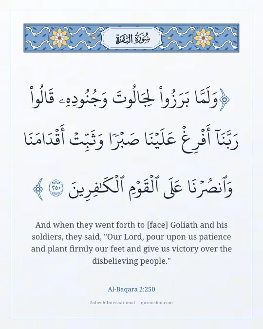 Al-Baqara 2:250 — وَلَمَّا بَرَزُوا۟ لِجَالُوتَ وَجُنُودِهِۦ قَالُوا۟ رَبَّنَآ أَفْرِغْ عَلَيْنَا صَبْرًا وَثَبِّتْ أَقْدَامَنَا وَٱنصُرْنَا عَلَى ٱلْقَوْمِ ٱلْكَـٰفِرِينَ